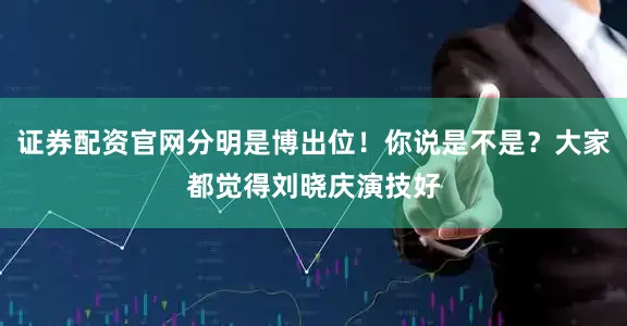 证券配资官网分明是博出位！你说是不是？大家都觉得刘晓庆演技好