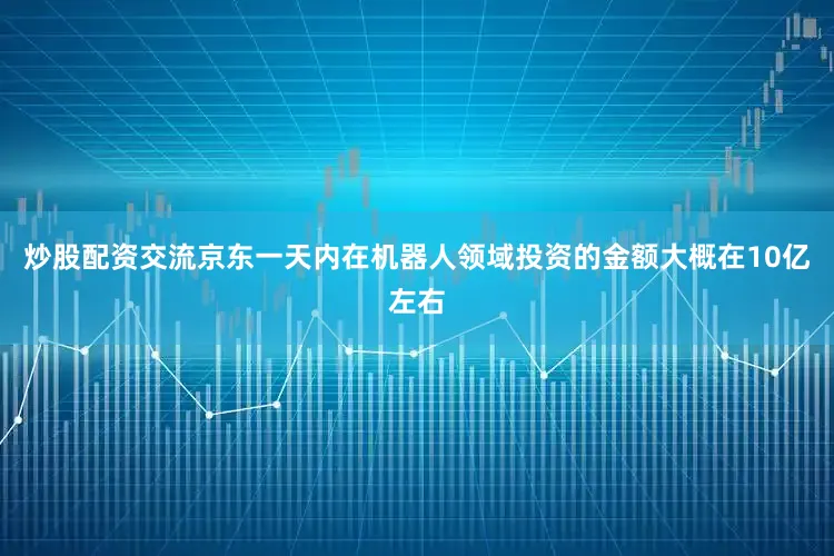 炒股配资交流京东一天内在机器人领域投资的金额大概在10亿左右