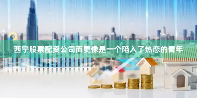 西宁股票配资公司而更像是一个陷入了热恋的青年