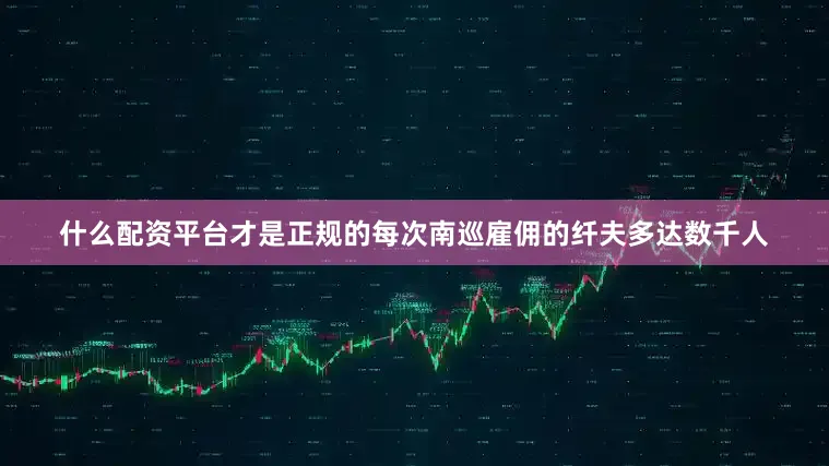 什么配资平台才是正规的每次南巡雇佣的纤夫多达数千人