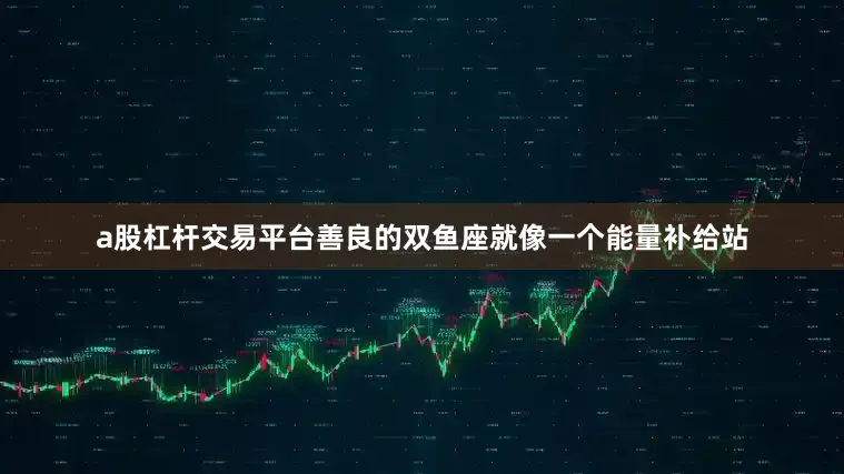a股杠杆交易平台善良的双鱼座就像一个能量补给站