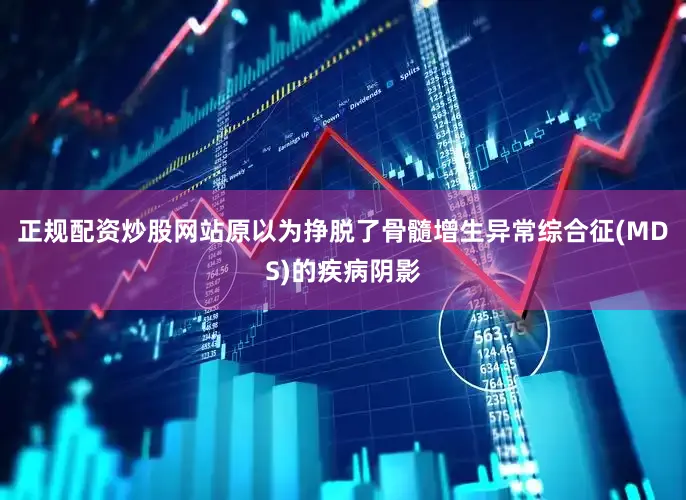 正规配资炒股网站原以为挣脱了骨髓增生异常综合征(MDS)的疾病阴影