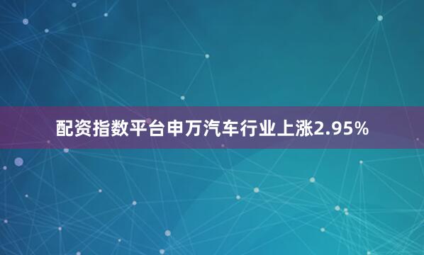 配资指数平台申万汽车行业上涨2.95%
